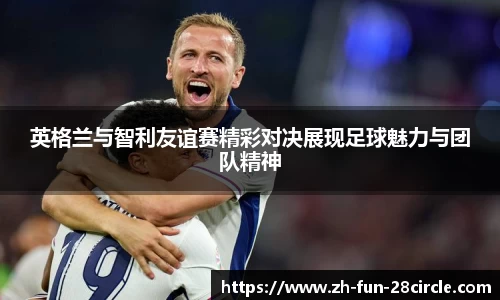 英格兰与智利友谊赛精彩对决展现足球魅力与团队精神